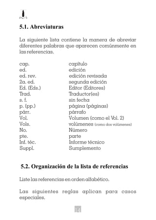 5.1. Abreviaturas
La siguiente lista contiene la manera de abreviar
diferentes palabras que aparecen comúnmente en
las referencias.
cap. capítulo
ed. edición
ed. rev. edición revisada
2a. ed. segunda edición
Ed. (Eds.) Editor (Editores)
Trad. Traductor(es)
s. f. sin fecha
p. (pp.) página (páginas)
párr. párrafo
Vol. Volumen (como el Vol. 2)
Vols. volúmenes (como dos volúmenes)
No. Número
pte. parte
Inf. téc. Informe técnico
Suppl. Sumplemento
5.2. Organización de la lista de referencias
Liste las referencias en orden alfabético.
Las siguientes reglas aplican para casos
especiales.
14
 