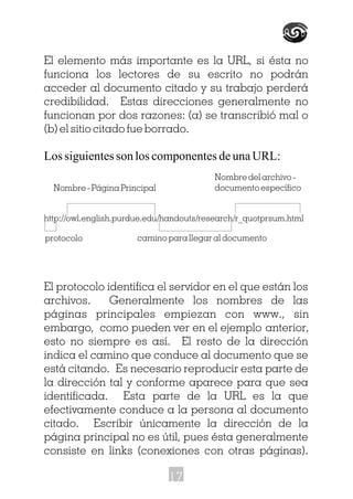 El elemento más importante es la URL, si ésta no
funciona los lectores de su escrito no podrán
acceder al documento citado y su trabajo perderá
credibilidad. Estas direcciones generalmente no
funcionan por dos razones: (a) se transcribió mal o
(b) el sitio citado fue borrado.
Los siguientes son los componentes de una URL:
http://owl.english.purdue.edu/handouts/research/r_quotprsum.html
El protocolo identifica el servidor en el que están los
archivos. Generalmente los nombres de las
páginas principales empiezan con www., sin
embargo, como pueden ver en el ejemplo anterior,
esto no siempre es así. El resto de la dirección
indica el camino que conduce al documento que se
está citando. Es necesario reproducir esta parte de
la dirección tal y conforme aparece para que sea
identificada. Esta parte de la URL es la que
efectivamente conduce a la persona al documento
citado. Escribir únicamente la dirección de la
página principal no es útil, pues ésta generalmente
consiste en links (conexiones con otras páginas).
Nombre - Página Principal
protocolo camino para llegar al documento
Nombre del archivo -
documento específico
17
 