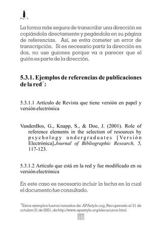 La forma más segura de transcribir una dirección es
copiándola directamente y pegándola en su página
de referencias. Así, se evita cometer un error de
transcripción. Si es necesario partir la dirección en
dos, no use guiones porque va a parecer que el
guión es parte de la dirección.
5.3.1. Ejemplos de referencias de publicaciones
de la red :
5.3.1.1 Artículo de Revista que tiene versión en papel y
versión electrónica
VandenBos, G., Knapp, S., & Doe, J. (2001). Role of
reference elements in the selection of resources by
p s y c h o l o g y u n d e r g r a d u a t e s [ Ve r s i ó n
Electrónica].Journal of Bibliographic Research, 5,
117-123.
5.3.1.2 Artículo que está en la red y fue modificado en su
versión electrónica
En este caso es necesario incluir la fecha en la cual
el documento fue consultado.
Estos ejemplos fueron tomados de: APAstyle.org. Recuperado el 31 de
octubre 31 de 2001, de http://www.apastyle.org/elecsource.html
7
7
18
 