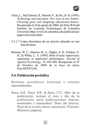 Chou, L., McClintock, R., Moretti, F., & Nix, D. H. (1993).
Technology and education: New wine in new bottles:
Choosing pasts and imagining educational futures.
Recuperado el 24 de agosto de 2000, del Sitio Web del
Institute for Learning Technologies de Columbia
University:http://www.ilt.columbia.edu/publications/
papers/newwine.html
5.3.1.7 Copia electrónica de un artículo obtenido en una
basededatos
Borman, W. C., Hanson, M. A., Oppler, S. H., Pulakos, E.
D., & White, L. A. (1993). Role of early supervisory
experience in supervisor performance. Journal of
Applied Psychology, 78, 443-449. Recuperado el 23
de Octubre de 2000 de la base de datos
PsycARTICLES.
5.4. Publicación periódica
Revistas, periódicos, boletines o revistas
especializadas.
Autor, A.A., Autor, B.B., & Autor, C.C., (Año de la
publicación, incluya el mes y día de la
publicación para publicaciones diarias,
semanales o mensuales). Título del artículo.
Título de la revista, diario, semanario, Volumen,
(Número), páginas.
21
 
