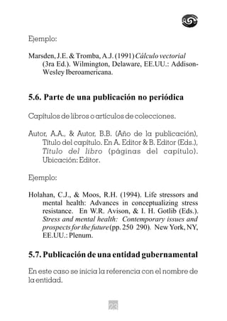 Ejemplo:
Marsden, J.E. & Tromba, A.J. (1991)Cálculo vectorial
(3ra Ed.). Wilmington, Delaware, EE.UU.: Addison-
Wesley Iberoamericana.
5.6. Parte de una publicación no periódica
Capítulos de libros o artículos de colecciones.
Autor, A.A., & Autor, B.B. (Año de la publicación),
Título del capítulo. En A. Editor & B. Editor (Eds.),
Título del libro (páginas del capítulo).
Ubicación: Editor.
Ejemplo:
Holahan, C.J., & Moos, R.H. (1994). Life stressors and
mental health: Advances in conceptualizing stress
resistance. En W.R. Avison, & I. H. Gotlib (Eds.).
Stress and mental health: Contemporary issues and
prospects for the future(pp. 250 290). New York, NY,
EE.UU.:Plenum.
5.7.Publicacióndeunaentidadgubernamental
En este caso se inicia la referencia con el nombre de
la entidad.
23
 