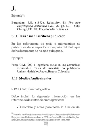 Ejemplo :
Bergmann, P.G. (1993). Relativity. En The new
encyclopedia britannica (Vol. 26, pp. 501 508).
Chicago,EE.UU.:EncyclopediaBritannica.
5.11.Tesisomanuscritonopublicado
En las referencias de tesis o manuscritos no
publicados debe especificar después del título que
dicho documento no ha sido publicado.
Ejemplo:
Parra, C.M. (2001). Ingeniería social en una comunidad
vulnerable. Tesis de maestría no publicada.
UniversidaddelosAndes,Bogotá,Colombia.
5.12.MediosAudiovisuales
5.12.1. Cinta cinematográfica
Debe incluir la siguiente información en las
referencias de cintas cinematográficas:
· El nombre y entre paréntesis la función del
10
Tomado de:Using American Psychological Association (APA) format.
Recuperado el 2 de noviembre de 2001, de Purdue University Writing Lab
http://owl.english.purdue.edu/handouts/research/r_apa.htlm
10
26
 