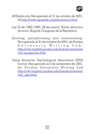 APAstyle.org. Recuperado el 31 de octubre de 2001,
de
Ley 23 de 1982 (1982, 28 de enero). Sobre derechos
de autor. Bogotá: Congreso de la República.
Quoting, paraphrasing and summarizing.
Recuperado el 31 de octubre de 2001, de Purdue
U n i v e r s i t y W r i t i n g L a b :
Using American Psychological Association (APA)
format. Recuperado el 2 de noviembre de 2001,
d e P u r d u e U n i v e r s i t y W r i t i n g L a b
http://www.apastyle.org/elecsource.html
http://owl.english.purdue.edu/handouts/resear
ch/r-quotprsum.htlm
http://owl.english.purdue.edu/handouts/resear
ch/r_apa.htlm
29
 