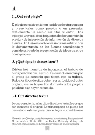 2.¿Quéeselplagio?
El plagio consiste en tomar las ideas de otra persona
y presentarlas como propias o en presentar
textualmente un escrito sin citar al autor. Los
trabajos universitarios requieren de documentación
previa y de integración de información de diversas
fuentes. La Universidad de los Andes es estricta con
la documentación de las fuentes consultadas y
considera fraude la presentación de ideas de otros
como propias.
3.¿Quétiposdecitasexisten ?
Existen tres maneras de incorporar el trabajo de
otras personas a su escrito. Éstas se diferencian por
el grado de cercanía que tienen con su trabajo.
Todos los tipos de citas deben ser atribuidos al autor
original, así se hayan transformado a las propias
palabras o se hayan resumido.
3.1. Cita directa o textual
Lo que caracteriza a las citas directas o textuales es que
son idénticas al original. La transcripción no puede ser
demasiado extensa pues puede llegar a considerarse
Tomado de: Quoting, paraphrasing and summarizing. Recuperado el
31 de octubre 31 de 2001, de Purdue University Writing Lab:
http://owl.english.purdue.edu/handouts/research/r-quotprsum.htlm
2
2
2
 