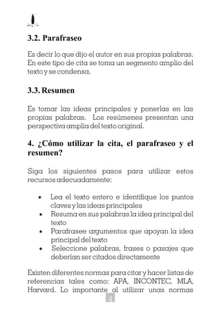 3.2. Parafraseo
Es decir lo que dijo el autor en sus propias palabras.
En este tipo de cita se toma un segmento amplio del
texto y se condensa.
3.3. Resumen
Es tomar las ideas principales y ponerlas en las
propias palabras. Los resúmenes presentan una
perspectiva amplia del texto original.
4. ¿Cómo utilizar la cita, el parafraseo y el
resumen?
Siga los siguientes pasos para utilizar estos
recursos adecuadamente:
· Lea el texto entero e identifique los puntos
claves y las ideas principales
· Resuma en sus palabras la idea principal del
texto
· Parafrasee argumentos que apoyan la idea
principal del texto
· Seleccione palabras, frases o pasajes que
deberían ser citados directamente
Existen diferentes normas para citar y hacer listas de
referencias tales como: APA, INCONTEC, MLA,
Harvard. Lo importante al utilizar unas normas
4
 