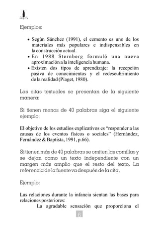Ejemplos:
· Según Sánchez (1991), el cemento es uno de los
materiales más populares e indispensables en
laconstrucciónactual.
· En 1988 Sternberg formuló una nueva
aproximaciónalainteligenciahumana.
· Existen dos tipos de aprendizaje: la recepción
pasiva de conocimientos y el redescubrimiento
delarealidad(Piaget,1980).
Las citas textuales se presentan de la siguiente
manera:
Si tienen menos de 40 palabras siga el siguiente
ejemplo:
El objetivo de los estudios explicativos es “responder a las
causas de los eventos físicos o sociales” (Hernández,
Fernández&Baptista,1991,p.66).
Si tienen más de 40 palabras se omiten las comillas y
se dejan como un texto independiente con un
margen más amplio que el resto del texto. La
referencia de la fuente va después de la cita.
Ejemplo:
Las relaciones durante la infancia sientan las bases para
relacionesposteriores:
La agradable sensación que proporciona el
6
 