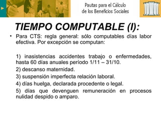 Para CTS: regla general: sólo computables días labor efectiva. Por excepción se computan:  1) inasistencias accidentes trabajo o enfermedades, hasta 60 días anuales período 1/11 – 31/10. 2) descanso maternidad. 3) suspensión imperfecta relación laboral. 4) días huelga, declarada procedente o legal. 5) días que devenguen remuneración en procesos nulidad despido o amparo. TIEMPO COMPUTABLE (I): 