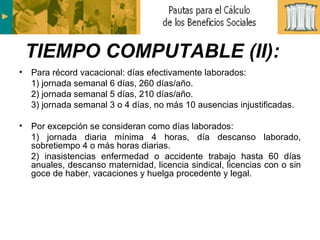 Para récord vacacional: días efectivamente laborados: 1) jornada semanal 6 días, 260 días/año. 2) jornada semanal 5 días, 210 días/año. 3) jornada semanal 3 o 4 días, no más 10 ausencias injustificadas. Por excepción se consideran como días laborados: 1) jornada diaria mínima 4 horas, día descanso laborado, sobretiempo 4 o más horas diarias. 2) inasistencias enfermedad o accidente trabajo hasta 60 días anuales, descanso maternidad, licencia sindical, licencias con o sin goce de haber, vacaciones y huelga procedente y legal. TIEMPO COMPUTABLE (II): 