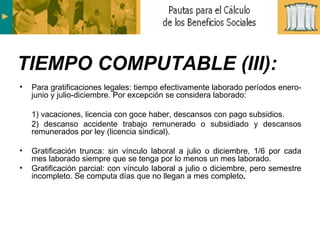Para gratificaciones legales: tiempo efectivamente laborado períodos enero-junio y julio-diciembre. Por excepción se considera laborado: 1) vacaciones, licencia con goce haber, descansos con pago subsidios. 2) descanso accidente trabajo remunerado o subsidiado y descansos remunerados por ley (licencia sindical). Gratificación trunca: sin vínculo laboral a julio o diciembre, 1/6 por cada mes laborado siempre que se tenga por lo menos un mes laborado. Gratificación parcial: con vínculo laboral a julio o diciembre, pero semestre incompleto. Se computa días que no llegan a mes completo . TIEMPO COMPUTABLE (III): 
