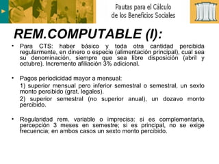 Para CTS: haber básico y toda otra cantidad percibida regularmente, en dinero o especie (alimentación principal), cual sea su denominación, siempre que sea libre disposición (abril y octubre). Incremento afiliación 3% adicional. Pagos periodicidad mayor a mensual:  1) superior mensual pero inferior semestral o semestral, un sexto monto percibido (grat. legales). 2) superior semestral (no superior anual), un dozavo monto percibido. Regularidad rem. variable o imprecisa: si es complementaria, percepción 3 meses en semestre; si es principal, no se exige frecuencia; en ambos casos un sexto monto percibido. REM.COMPUTABLE (I): 