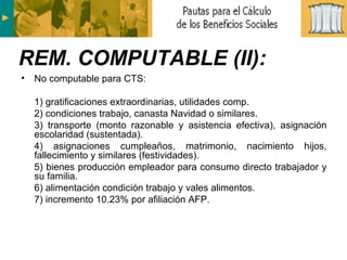 No computable para CTS: 1) gratificaciones extraordinarias, utilidades comp. 2) condiciones trabajo, canasta Navidad o similares. 3) transporte (monto razonable y asistencia efectiva), asignación escolaridad (sustentada). 4) asignaciones cumpleaños, matrimonio, nacimiento hijos, fallecimiento y similares (festividades). 5) bienes producción empleador para consumo directo trabajador y su familia. 6) alimentación condición trabajo y vales alimentos. 7) incremento 10.23% por afiliación AFP. REM. COMPUTABLE (II): 