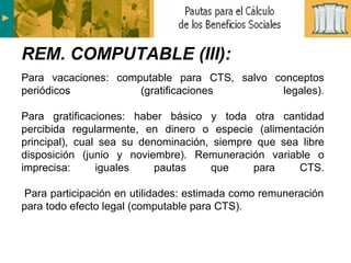 Para vacaciones: computable para CTS, salvo conceptos periódicos (gratificaciones legales). Para gratificaciones: haber básico y toda otra cantidad percibida regularmente, en dinero o especie (alimentación principal), cual sea su denominación, siempre que sea libre disposición (junio y noviembre). Remuneración variable o imprecisa: iguales pautas que para CTS.  Para participación en utilidades: estimada como remuneración para todo efecto legal (computable para CTS). REM. COMPUTABLE (III): 