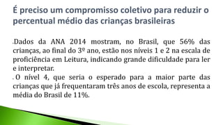 Dados da ANA 2014 mostram, no Brasil, que 56% das
crianças, ao final do 3º ano, estão nos níveis 1 e 2 na escala de
proficiência em Leitura, indicando grande dificuldade para ler
e interpretar.
 O nível 4, que seria o esperado para a maior parte das
crianças que já frequentaram três anos de escola, representa a
média do Brasil de 11%.
É preciso um compromisso coletivo para reduzir o
percentual médio das crianças brasileiras
 
