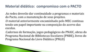 As redes deverão dar continuidade a programas e materiais
do Pacto, com a manutenção de seus projetos.
O material anteriormente encaminhado pelo MEC continua
tendo um papel importante na composição do acervo das
escolas.
Cadernos de formação, jogos pedagógicos do PNAIC, obras do
Programa Nacional de Bibliotecas Escolares (PNBE), livros do
Programa Nacional do Livro Didático (PNLD)
Material didático: compromisso com o PACTO
 