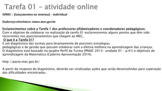 Tarefa 01 – atividade online
SIMEC – (lançamentos no sistema) - individual
Endereço eletrônico: simec.mec.gov.br
Esclarecimentos sobre a Tarefa 1 dos professores alfabetizadores e coordenadores pedagógicos:
Com o objetivo de colaborar na realização da tarefa 01 esclareceremos alguns pontos que têm sido
recorrentes nos questionamentos que chegam ao MEC.
O que é a Tarefa 01?
É um diagnóstico das turmas para levantamento de possíveis estratégias
pedagógicas e de gestão que possam colaborar com a efetiva melhora na aprendizagem das crianças.
O diagnóstico está baseado no quadro Perfil da Turma (PNAIC 2013- unidade 01 – p.41) e objetivos de
aprendizagem da Matemática (Caderno Apresentação 2014).
http://pacto.mec.gov.br/
A partir da resposta do diagnóstico, deverão ser sinalizadas ações que serão desenvolvidas para superação
das dificuldades encontradas.
 