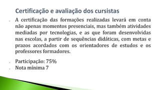  A certificação das formações realizadas levará em conta
não apenas momentos presenciais, mas também atividades
mediadas por tecnologias, e as que foram desenvolvidas
nas escolas, a partir de sequências didáticas, com metas e
prazos acordados com os orientadores de estudos e os
professores formadores.
 Participação: 75%
 Nota mínima 7
Certificação e avaliação dos cursistas
 