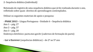 2- Sequência didática (individual):
Retomada do registro de uma sequência didática que já foi realizada durante o ano,
refletindo sobre quais direitos de aprendizagem contemplados.
Utilizar os seguintes materiais de apoio e pesquisa:
- PNAIC 2013 – Língua Portuguesa - Unidade 6 – Sequência didática
Ano 1 – pág. 27
Ano 2 – pág. 37
Ano 3 – pág. 20
Endereço eletrônico: pacto.mec.gov.br (cadernos de formação do pacto)
- Ler e Escrever (sequências didáticas) – do 2º ao 5º ano
 