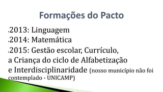 Formações do Pacto
2013: Linguagem
2014: Matemática
2015: Gestão escolar, Currículo,
a Criança do ciclo de Alfabetização
e Interdisciplinaridade (nosso município não foi
contemplado - UNICAMP)
 