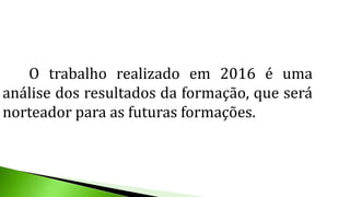 O trabalho realizado em 2016 é uma
análise dos resultados da formação, que será
norteador para as futuras formações.
 