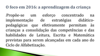 Propõe-se um esforço concentrado na
implementação de estratégias didático-
pedagógicas que efetivamente permitam às
crianças a consolidação das competências e das
habilidades de Leitura, Escrita e Matemática
previstas para serem alcançadas em cada ano do
Ciclo de Alfabetização.
O foco em 2016: a aprendizagem da criança
 