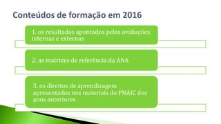 1. os resultados apontados pelas avaliações
internas e externas
2. as matrizes de referência da ANA
3. os direitos de aprendizagem
apresentados nos materiais do PNAIC dos
anos anteriores
Conteúdos de formação em 2016
 
