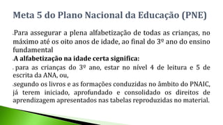 Para assegurar a plena alfabetização de todas as crianças, no
máximo até os oito anos de idade, ao final do 3º ano do ensino
fundamental
A alfabetização na idade certa significa:
 para as crianças do 3º ano, estar no nível 4 de leitura e 5 de
escrita da ANA, ou,
segundo os livros e as formações conduzidas no âmbito do PNAIC,
já terem iniciado, aprofundado e consolidado os direitos de
aprendizagem apresentados nas tabelas reproduzidas no material.
Meta 5 do Plano Nacional da Educação (PNE)
 