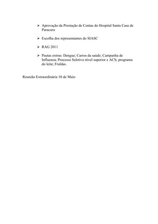  Aprovação da Prestação de Contas do Hospital Santa Casa de
          Paracuru

         Escolha dos representantes do SIASC

         RAG 2011

         Pautas extras: Dengue; Carros da saúde; Campanha de
          Influenza; Processo Seletivo nível superior e ACS; programa
          do leite; Fraldas.


Reunião Extraordinária 18 de Maio
 