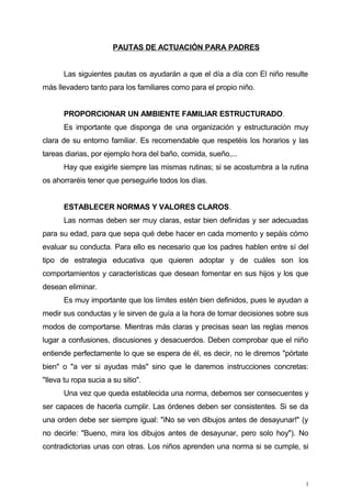 PAUTAS DE ACTUACIÓN PARA PADRES
Las siguientes pautas os ayudarán a que el día a día con El niño resulte
más llevadero tanto para los familiares como para el propio niño.
PROPORCIONAR UN AMBIENTE FAMILIAR ESTRUCTURADO.
Es importante que disponga de una organización y estructuración muy
clara de su entorno familiar. Es recomendable que respetéis los horarios y las
tareas diarias, por ejemplo hora del baño, comida, sueño,...
Hay que exigirle siempre las mismas rutinas; si se acostumbra a la rutina
os ahorraréis tener que perseguirle todos los días.
ESTABLECER NORMAS Y VALORES CLAROS.
Las normas deben ser muy claras, estar bien definidas y ser adecuadas
para su edad, para que sepa qué debe hacer en cada momento y sepáis cómo
evaluar su conducta. Para ello es necesario que los padres hablen entre sí del
tipo de estrategia educativa que quieren adoptar y de cuáles son los
comportamientos y características que desean fomentar en sus hijos y los que
desean eliminar.
Es muy importante que los límites estén bien definidos, pues le ayudan a
medir sus conductas y le sirven de guía a la hora de tomar decisiones sobre sus
modos de comportarse. Mientras más claras y precisas sean las reglas menos
lugar a confusiones, discusiones y desacuerdos. Deben comprobar que el niño
entiende perfectamente lo que se espera de él, es decir, no le diremos "pórtate
bien" o "a ver si ayudas más" sino que le daremos instrucciones concretas:
"Ileva tu ropa sucia a su sitio".
Una vez que queda establecida una norma, debemos ser consecuentes y
ser capaces de hacerla cumplir. Las órdenes deben ser consistentes. Si se da
una orden debe ser siempre igual: "iNo se ven dibujos antes de desayunar!" (y
no decirle: "Bueno, mira los dibujos antes de desayunar, pero solo hoy"). No
contradictorias unas con otras. Los niños aprenden una norma si se cumple, si
1
 