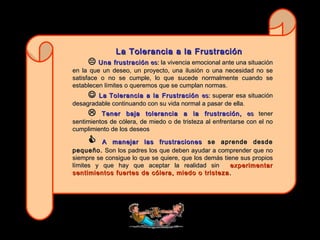 La Tolerancia a la Frustración     Una frustración  es:  la vivencia emocional ante una situación en la que un deseo, un proyecto, una ilusión o una necesidad no se satisface o no se cumple, lo que sucede normalmente cuando se establecen límites o queremos que se cumplan normas.     La   Tolerancia a la Frustración  es:  superar esa situación desagradable continuando con su vida normal a pasar de ella .    Tener baja tolerancia a la frustración,  es  tener sentimientos de cólera, de miedo o de tristeza al enfrentarse con el no cumplimiento de los deseos    A manejar las frustraciones  se aprende desde pequeño.  Son los padres los que deben ayudar a comprender que no siempre se consigue lo que se quiere, que los demás tiene sus propios límites y que hay que aceptar la realidad sin   experimentar sentimientos fuertes de cólera, miedo o tristeza.  