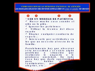 SER UN MODELO DE PACIENCIA Hacer mucho caso cuando el niño no lo pida. Ignorar las peticiones Utilizar la técnica del disco rayado Elogiar  cualquier conducta de espera... Interesarle por actividades en las que no necesite al resto de la familia. Paralelamente hay que observar esta necesidad y si existe algún problema o situación que realmente le angustie o le produzca ansiedad. En todo caso hay que darle oportunidad para  hablar de sus sentimientos, preocupaciones, alegrías, etc... Cuando interrumpen: Darle una señal. Enseñarle a interrumpir de forma apropiada. Realizar “ensayos” de situaciones reales y mostrarle la manera de actuar.   COMO SOLUCIONAR LAS DEMANDAS EXCESIVAS  DE ATENCIÓN  Las claves para solucionar esta demanda continua están en  cómo  y  cuándo  dar atención: 