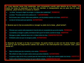 4. Luisa algunas veces dice palabrotas, pero únicamente cuando está delante de su madre. La madre de Luisa ha explicado a su hija con claridad, lo desagradable que es para ella oír esas palabras. ¿Qué harías tú si fueses su madre?.   a          Le dices: "aunque lo digan tus amigos, no debes decir palabrotas".  PERMISIVO b          Le dices: "Ya verás como te lo vuelva a oír...".  AUTORITARIO c          No le haces caso cuando utiliza esas palabras, y se la prestas cuando no lo hace.  ASERTIVO d          Le das en la boca para que aprenda.  AUTORITARIO   5. Quieres que tu hijo se acostumbre a recoger su plato de la mesa. ¿Qué harías?.   a          Piensas que cuando esté preparado lo hará él sólo sin necesidad de que se le enseñe.   PERMISIVO b          Le enseñas a recoger su plato y le dices lo bien que lo ha hecho cuando lo recoja.   ASERTIVO c          Recoges su plato, bastante tiene con ir a clase todos los días.  SOBREPROTECTOR d          Enfadarte cada vez que no recoge su plato.  AUTORITARIO   6. Después de recoger a mi hija en el Colegio, me gusta charlar un rato con las otras madres, pero mi hija no para de preguntarme cuándo nos vamos o de interrumpirme con cualquier cosa. ¿Qué harías tú?.   a          Dejo la charla para otro momento y nos vamos.  PERMISIVO b          Me enfado con ella y le repito varias veces que estoy hablando.  AUTORITARIO c     La ignoro y sigo con lo mío y cuando para de interrumpirme, le digo que cuando acabe nos iremos .  ASERTIVO d           Suelo evitar entretenerme porque sé que a ella le molesta.  SOBREPROTECTOR 