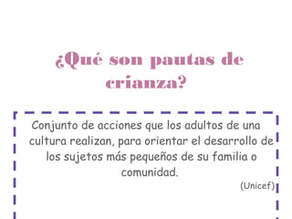 ¿Qué son pautas de
         crianza?

Conjunto de acciones que los adultos de una
cultura realizan, para orientar el desarrollo de
   los sujetos más pequeños de su familia o
                  comunidad.
                                         (Unicef)
 