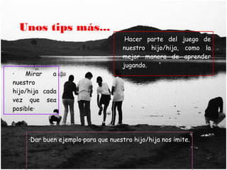 Unos tips más...
                                     ·Hacer parte del juego de
                                     nuestro hijo/hija, como la
                                     mejor manera de aprender
                                     jugando.
·   Mirar    a
nuestro
hijo/hija cada
vez que sea
posible·



     ·Dar buen ejemplo para que nuestro hijo/hija nos imite.
 