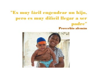 "Es muy fácil engendrar un hijo,
  pero es muy difícil llegar a ser
                           padre"
                     Proverbio alemán
 