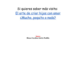 Si quieres saber más visita:
El arte de criar hijos con amor
    ¿Mucho, poquito o nada?




                  Autor:
       Diana Carolina Galvis Padilla
 