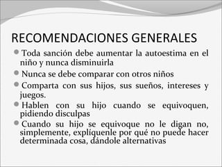 RECOMENDACIONES GENERALES 
Toda sanción debe aumentar la autoestima en el 
niño y nunca disminuirla 
Nunca se debe comparar con otros niños 
Comparta con sus hijos, sus sueños, intereses y 
juegos. 
Hablen con su hijo cuando se equivoquen, 
pidiendo disculpas 
Cuando su hijo se equivoque no le digan no, 
simplemente, explíquenle por qué no puede hacer 
determinada cosa, dándole alternativas 
 