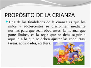 PROPÓSITO DE LA CRIANZA 
Una de las finalidades de la crianza es que los 
niños y adolescentes se disciplinen mediante 
normas para que sean obedientes. La norma, que 
pone límites, es la regla que se debe seguir o 
aquello a lo que se deben ajustar las conductas, 
tareas, actividades, etcétera. 
 