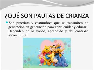 ¿QUÉ SON PAUTAS DE CRIANZA 
Son practicas y costumbres que se transmiten de 
generación en generación para criar, cuidar y educar. 
Dependen de lo vivido, aprendido y del contexto 
sociocultural. 
 
