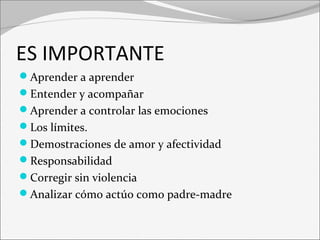 ES IMPORTANTE 
Aprender a aprender 
Entender y acompañar 
Aprender a controlar las emociones 
Los límites. 
Demostraciones de amor y afectividad 
Responsabilidad 
Corregir sin violencia 
Analizar cómo actúo como padre-madre 
 