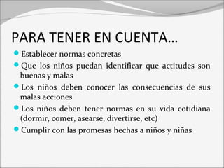PARA TENER EN CUENTA… 
Establecer normas concretas 
Que los niños puedan identificar que actitudes son 
buenas y malas 
Los niños deben conocer las consecuencias de sus 
malas acciones 
Los niños deben tener normas en su vida cotidiana 
(dormir, comer, asearse, divertirse, etc) 
Cumplir con las promesas hechas a niños y niñas 
 