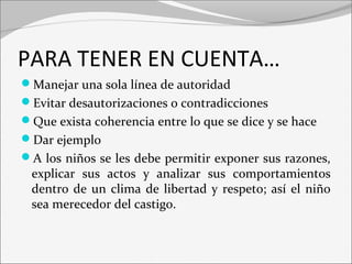 PARA TENER EN CUENTA… 
Manejar una sola línea de autoridad 
Evitar desautorizaciones o contradicciones 
Que exista coherencia entre lo que se dice y se hace 
Dar ejemplo 
A los niños se les debe permitir exponer sus razones, 
explicar sus actos y analizar sus comportamientos 
dentro de un clima de libertad y respeto; así el niño 
sea merecedor del castigo. 
 