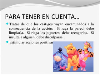 PARA TENER EN CUENTA… 
Tratar de que los castigos vayan encaminados a la 
consecuencia de la acción: Si raya la pared, debe 
limpiarla. Si riega los juguetes, debe recogerlos. Si 
insulta a alguien, debe disculparse. 
Estimular acciones positivas 
 
