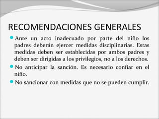 RECOMENDACIONES GENERALES 
Ante un acto inadecuado por parte del niño los 
padres deberán ejercer medidas disciplinarias. Estas 
medidas deben ser establecidas por ambos padres y 
deben ser dirigidas a los privilegios, no a los derechos. 
No anticipar la sanción. Es necesario confiar en el 
niño. 
No sancionar con medidas que no se pueden cumplir. 
 