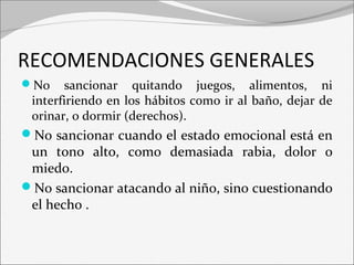 RECOMENDACIONES GENERALES 
No sancionar quitando juegos, alimentos, ni 
interfiriendo en los hábitos como ir al baño, dejar de 
orinar, o dormir (derechos). 
No sancionar cuando el estado emocional está en 
un tono alto, como demasiada rabia, dolor o 
miedo. 
No sancionar atacando al niño, sino cuestionando 
el hecho . 
 