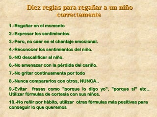 Diez reglas para regañar a un niñoDiez reglas para regañar a un niño
correctamentecorrectamente
1.-Regañar en el momento1.-Regañar en el momento
2.-Expresar los sentimientos.2.-Expresar los sentimientos.
3.-Pero, no caer en el chantaje emocional.3.-Pero, no caer en el chantaje emocional.
4.-Reconocer los sentimientos del niño.4.-Reconocer los sentimientos del niño.
5.-NO descalificar al niño.5.-NO descalificar al niño.
6.-No amenazar con la pérdida del cariño.6.-No amenazar con la pérdida del cariño.
7.-No gritar continuamente por todo7.-No gritar continuamente por todo
8.-Nunca compararlos con otros, NUNCA..8.-Nunca compararlos con otros, NUNCA..
9.-Evitar frases como "porque lo digo yo", "porque sí" etc...9.-Evitar frases como "porque lo digo yo", "porque sí" etc...
Utilizar fórmulas de cortesía con sus niños.Utilizar fórmulas de cortesía con sus niños.
10.-No reñir por hábito, utilizar otras fórmulas más positivas para10.-No reñir por hábito, utilizar otras fórmulas más positivas para
conseguir lo que queremosconseguir lo que queremos
 