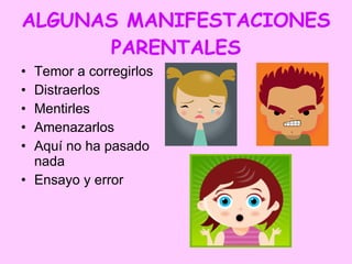 ALGUNAS MANIFESTACIONES PARENTALES Temor a corregirlos Distraerlos Mentirles  Amenazarlos Aquí no ha pasado nada Ensayo y error 