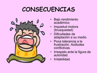 CONSECUENCIAS Bajo rendimiento académico Inquietud motora (brusquedad) Dificultades de adaptación a su medio Poca tolerancia a la frustración. Actitudes conflictivas. Irrespeto ante la figura de autoridad. Irritabilidad. 
