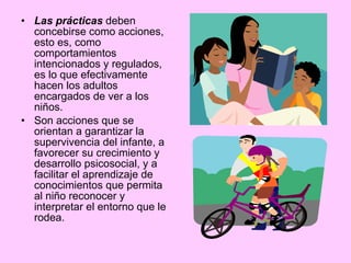 Las prácticas  deben concebirse como acciones, esto es, como comportamientos intencionados y regulados, es lo que efectivamente hacen los adultos encargados de ver a los niños.  Son acciones que se orientan a garantizar la supervivencia del infante, a favorecer su crecimiento y desarrollo psicosocial, y a facilitar el aprendizaje de conocimientos que permita al niño reconocer y interpretar el entorno que le rodea. 