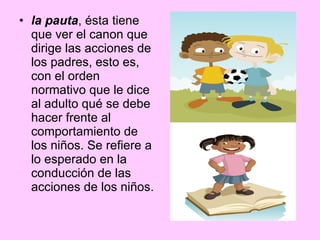 la pauta , ésta tiene que ver el canon que dirige las acciones de los padres, esto es, con el orden normativo que le dice al adulto qué se debe hacer frente al comportamiento de los niños. Se refiere a lo esperado en la conducción de las acciones de los niños.  
