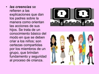las creencias  se refieren a las explicaciones que dan los padres sobre la manera como orientan las acciones de sus hijos. Se trata de un conocimiento básico del modo en que se deben criar a los niños; son certezas compartidas por los miembros de un grupo, que brindan fundamento y seguridad al proceso de crianza.  